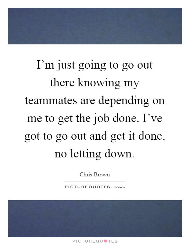 I'm just going to go out there knowing my teammates are depending on me to get the job done. I've got to go out and get it done, no letting down Picture Quote #1