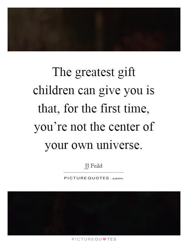 The greatest gift children can give you is that, for the first time, you're not the center of your own universe Picture Quote #1