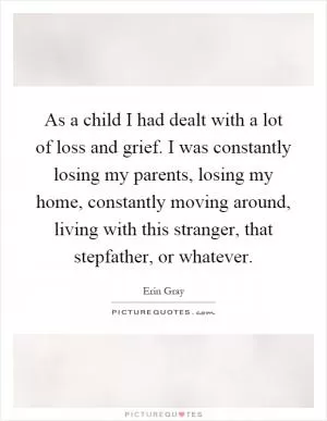 As a child I had dealt with a lot of loss and grief. I was constantly losing my parents, losing my home, constantly moving around, living with this stranger, that stepfather, or whatever Picture Quote #1