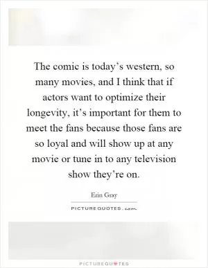 The comic is today’s western, so many movies, and I think that if actors want to optimize their longevity, it’s important for them to meet the fans because those fans are so loyal and will show up at any movie or tune in to any television show they’re on Picture Quote #1