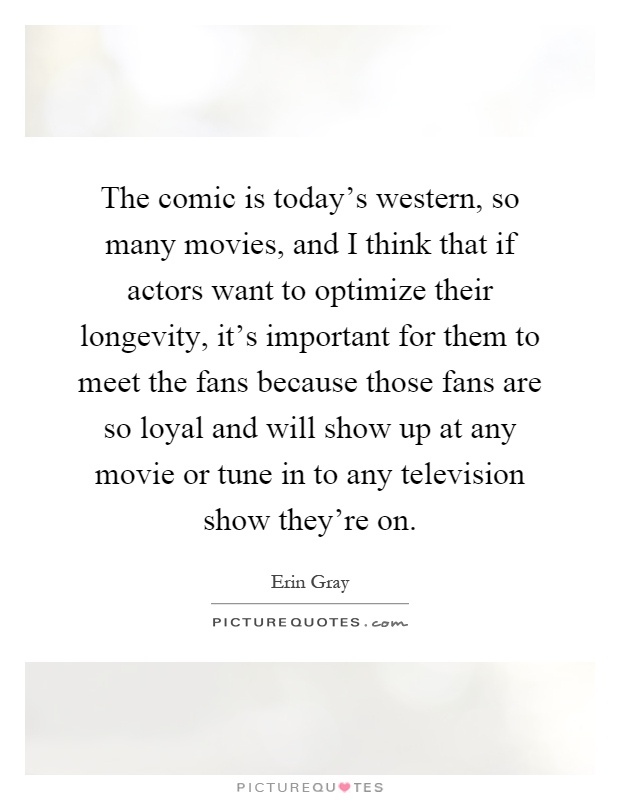 The comic is today's western, so many movies, and I think that if actors want to optimize their longevity, it's important for them to meet the fans because those fans are so loyal and will show up at any movie or tune in to any television show they're on Picture Quote #1