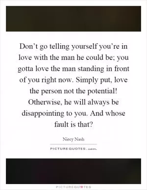 Don’t go telling yourself you’re in love with the man he could be; you gotta love the man standing in front of you right now. Simply put, love the person not the potential! Otherwise, he will always be disappointing to you. And whose fault is that? Picture Quote #1
