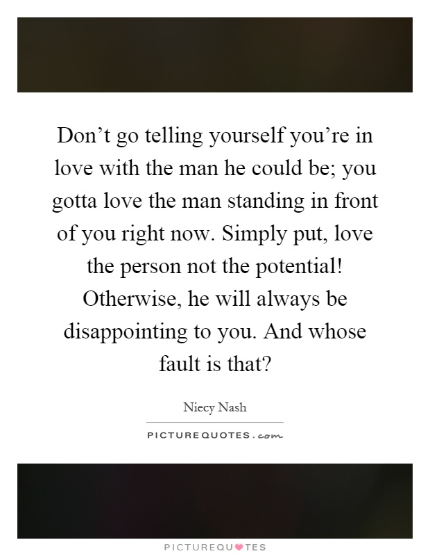 Don't go telling yourself you're in love with the man he could be; you gotta love the man standing in front of you right now. Simply put, love the person not the potential! Otherwise, he will always be disappointing to you. And whose fault is that? Picture Quote #1