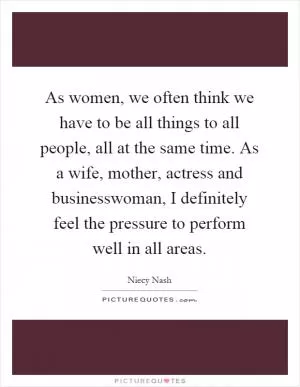 As women, we often think we have to be all things to all people, all at the same time. As a wife, mother, actress and businesswoman, I definitely feel the pressure to perform well in all areas Picture Quote #1