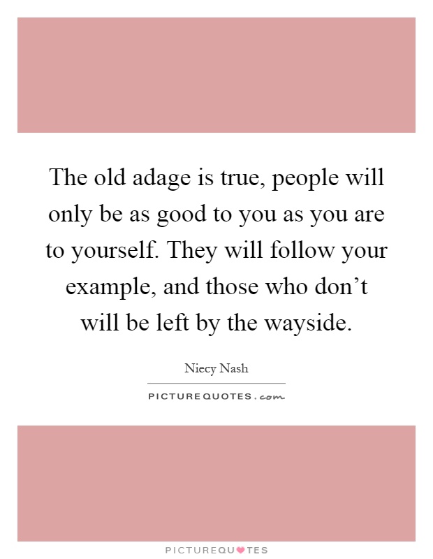 The old adage is true, people will only be as good to you as you are to yourself. They will follow your example, and those who don't will be left by the wayside Picture Quote #1