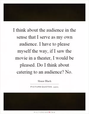 I think about the audience in the sense that I serve as my own audience. I have to please myself the way, if I saw the movie in a theater, I would be pleased. Do I think about catering to an audience? No Picture Quote #1