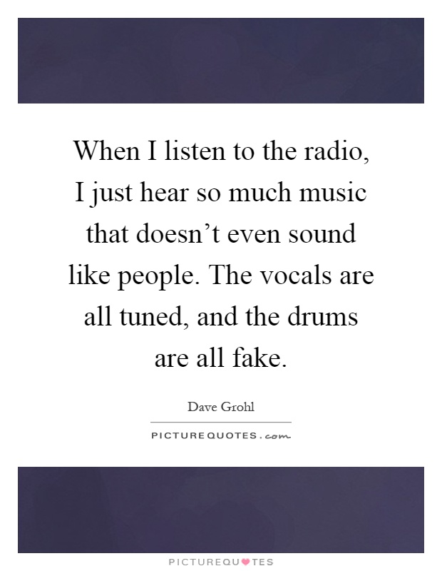 When I listen to the radio, I just hear so much music that doesn't even sound like people. The vocals are all tuned, and the drums are all fake Picture Quote #1