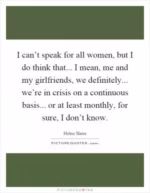 I can’t speak for all women, but I do think that... I mean, me and my girlfriends, we definitely... we’re in crisis on a continuous basis... or at least monthly, for sure, I don’t know Picture Quote #1