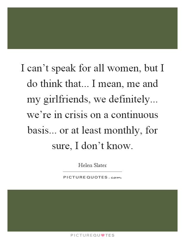 I can't speak for all women, but I do think that... I mean, me and my girlfriends, we definitely... we're in crisis on a continuous basis... or at least monthly, for sure, I don't know Picture Quote #1