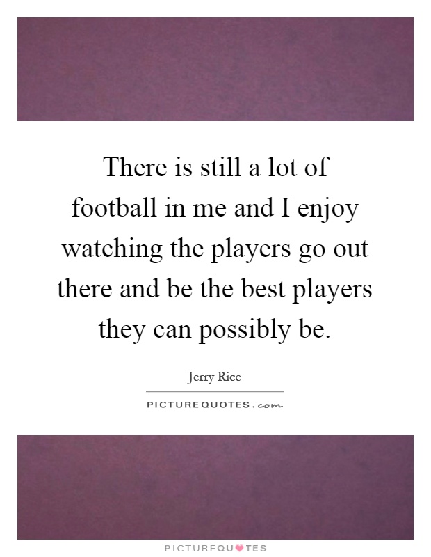 There is still a lot of football in me and I enjoy watching the players go out there and be the best players they can possibly be Picture Quote #1