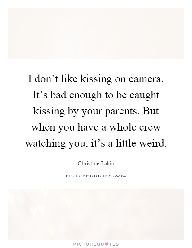 I don't like kissing on camera. It's bad enough to be caught kissing by your parents. But when you have a whole crew watching you, it's a little weird Picture Quote #1