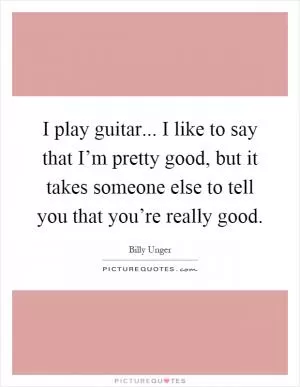 I play guitar... I like to say that I’m pretty good, but it takes someone else to tell you that you’re really good Picture Quote #1