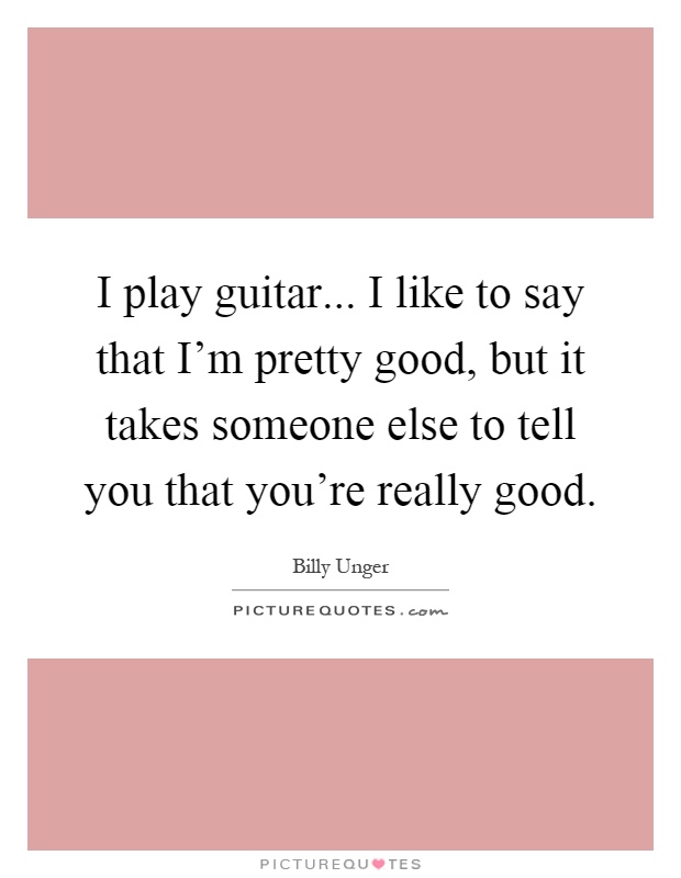 I play guitar... I like to say that I'm pretty good, but it takes someone else to tell you that you're really good Picture Quote #1