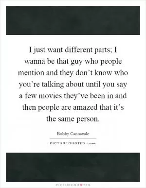 I just want different parts; I wanna be that guy who people mention and they don’t know who you’re talking about until you say a few movies they’ve been in and then people are amazed that it’s the same person Picture Quote #1