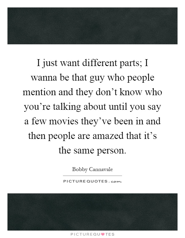 I just want different parts; I wanna be that guy who people mention and they don't know who you're talking about until you say a few movies they've been in and then people are amazed that it's the same person Picture Quote #1