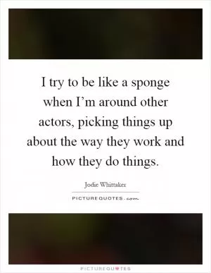 I try to be like a sponge when I’m around other actors, picking things up about the way they work and how they do things Picture Quote #1