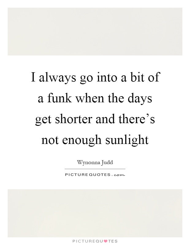I always go into a bit of a funk when the days get shorter and there's not enough sunlight Picture Quote #1