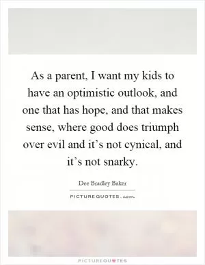 As a parent, I want my kids to have an optimistic outlook, and one that has hope, and that makes sense, where good does triumph over evil and it’s not cynical, and it’s not snarky Picture Quote #1
