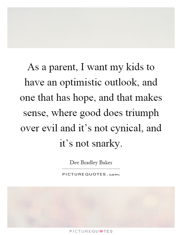 As a parent, I want my kids to have an optimistic outlook, and one that has hope, and that makes sense, where good does triumph over evil and it's not cynical, and it's not snarky Picture Quote #1