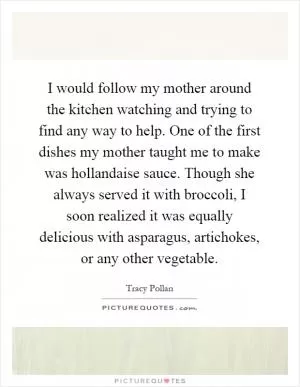 I would follow my mother around the kitchen watching and trying to find any way to help. One of the first dishes my mother taught me to make was hollandaise sauce. Though she always served it with broccoli, I soon realized it was equally delicious with asparagus, artichokes, or any other vegetable Picture Quote #1