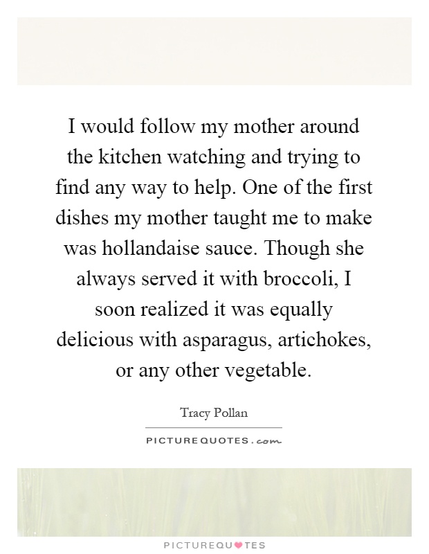 I would follow my mother around the kitchen watching and trying to find any way to help. One of the first dishes my mother taught me to make was hollandaise sauce. Though she always served it with broccoli, I soon realized it was equally delicious with asparagus, artichokes, or any other vegetable Picture Quote #1