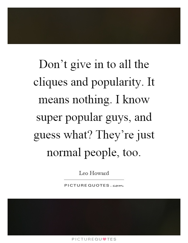 Don't give in to all the cliques and popularity. It means nothing. I know super popular guys, and guess what? They're just normal people, too Picture Quote #1