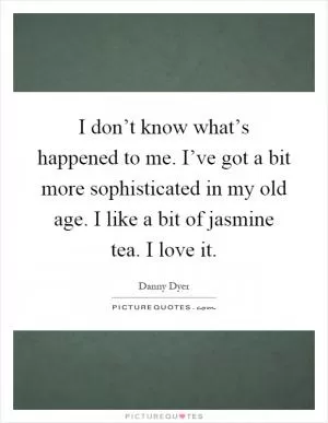 I don’t know what’s happened to me. I’ve got a bit more sophisticated in my old age. I like a bit of jasmine tea. I love it Picture Quote #1