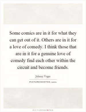 Some comics are in it for what they can get out of it. Others are in it for a love of comedy. I think those that are in it for a genuine love of comedy find each other within the circuit and become friends Picture Quote #1
