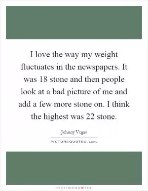 I love the way my weight fluctuates in the newspapers. It was 18 stone and then people look at a bad picture of me and add a few more stone on. I think the highest was 22 stone Picture Quote #1