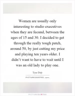 Women are usually only interesting to studio executives when they are fecund, between the ages of 15 and 30. I decided to get through the really tough patch, around 50, by just cutting my price and playing ten years older. I didn’t want to have to wait until I was an old lady to play one Picture Quote #1