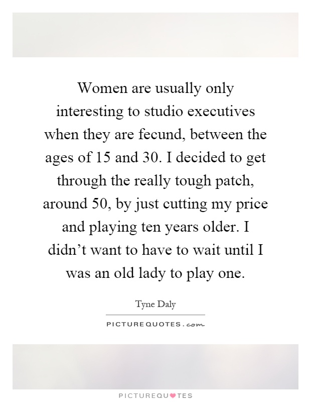 Women are usually only interesting to studio executives when they are fecund, between the ages of 15 and 30. I decided to get through the really tough patch, around 50, by just cutting my price and playing ten years older. I didn't want to have to wait until I was an old lady to play one Picture Quote #1
