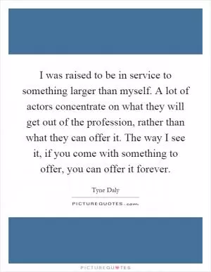 I was raised to be in service to something larger than myself. A lot of actors concentrate on what they will get out of the profession, rather than what they can offer it. The way I see it, if you come with something to offer, you can offer it forever Picture Quote #1