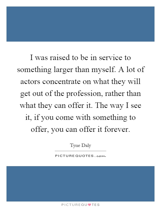 I was raised to be in service to something larger than myself. A lot of actors concentrate on what they will get out of the profession, rather than what they can offer it. The way I see it, if you come with something to offer, you can offer it forever Picture Quote #1