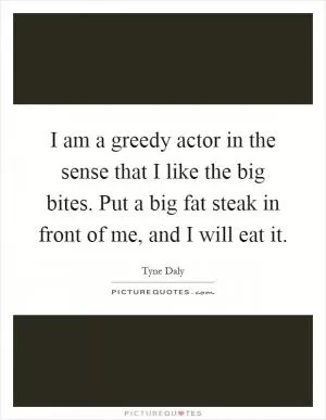 I am a greedy actor in the sense that I like the big bites. Put a big fat steak in front of me, and I will eat it Picture Quote #1