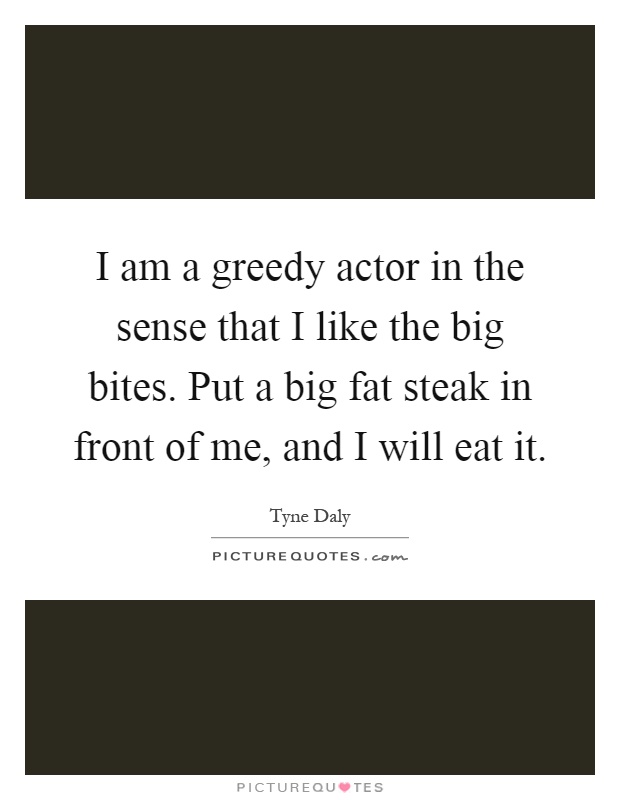 I am a greedy actor in the sense that I like the big bites. Put a big fat steak in front of me, and I will eat it Picture Quote #1