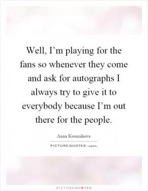 Well, I’m playing for the fans so whenever they come and ask for autographs I always try to give it to everybody because I’m out there for the people Picture Quote #1