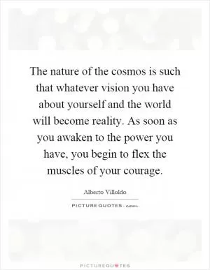 The nature of the cosmos is such that whatever vision you have about yourself and the world will become reality. As soon as you awaken to the power you have, you begin to flex the muscles of your courage Picture Quote #1