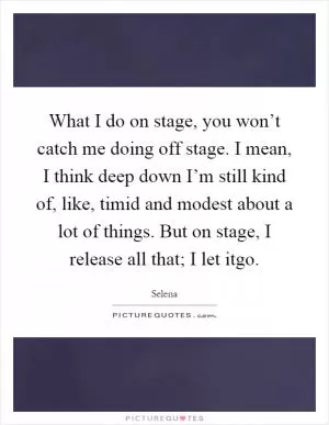 What I do on stage, you won’t catch me doing off stage. I mean, I think deep down I’m still kind of, like, timid and modest about a lot of things. But on stage, I release all that; I let itgo Picture Quote #1