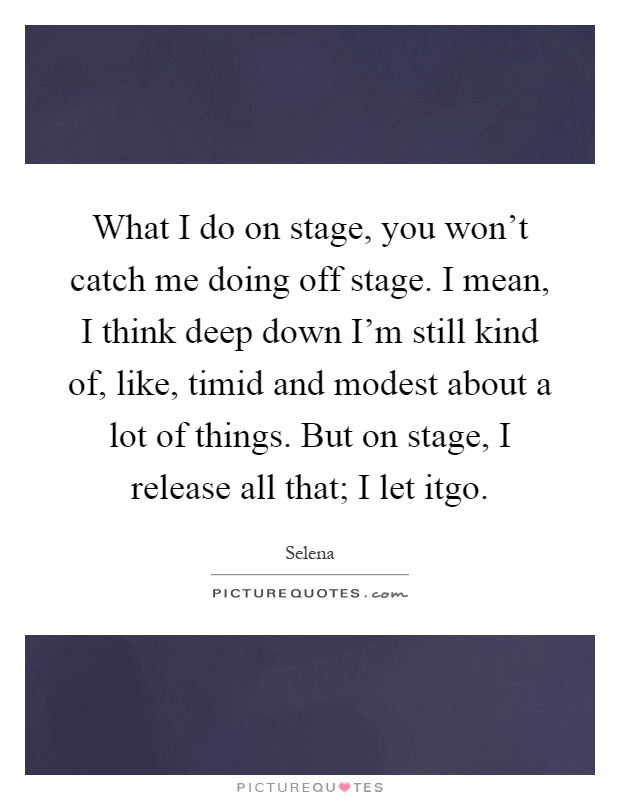 What I do on stage, you won't catch me doing off stage. I mean, I think deep down I'm still kind of, like, timid and modest about a lot of things. But on stage, I release all that; I let itgo Picture Quote #1