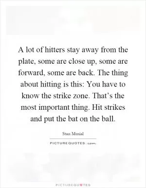 A lot of hitters stay away from the plate, some are close up, some are forward, some are back. The thing about hitting is this: You have to know the strike zone. That’s the most important thing. Hit strikes and put the bat on the ball Picture Quote #1
