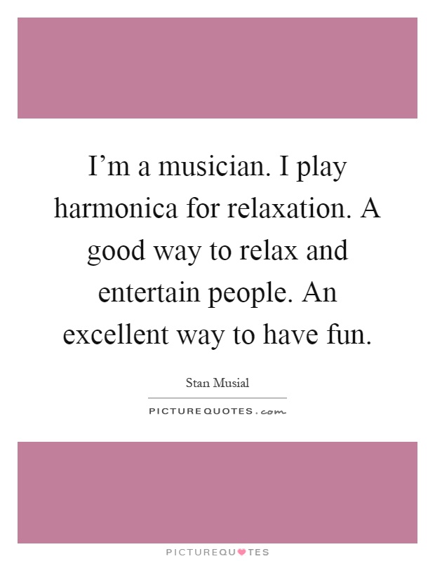 I'm a musician. I play harmonica for relaxation. A good way to relax and entertain people. An excellent way to have fun Picture Quote #1