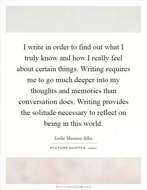 I write in order to find out what I truly know and how I really feel about certain things. Writing requires me to go much deeper into my thoughts and memories than conversation does. Writing provides the solitude necessary to reflect on being in this world Picture Quote #1