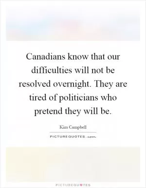 Canadians know that our difficulties will not be resolved overnight. They are tired of politicians who pretend they will be Picture Quote #1