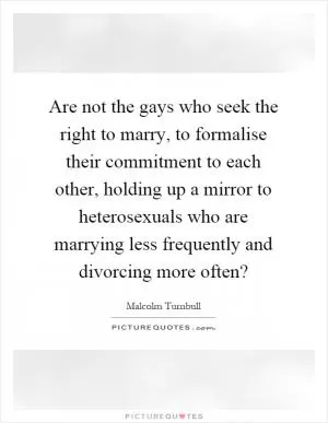 Are not the gays who seek the right to marry, to formalise their commitment to each other, holding up a mirror to heterosexuals who are marrying less frequently and divorcing more often? Picture Quote #1