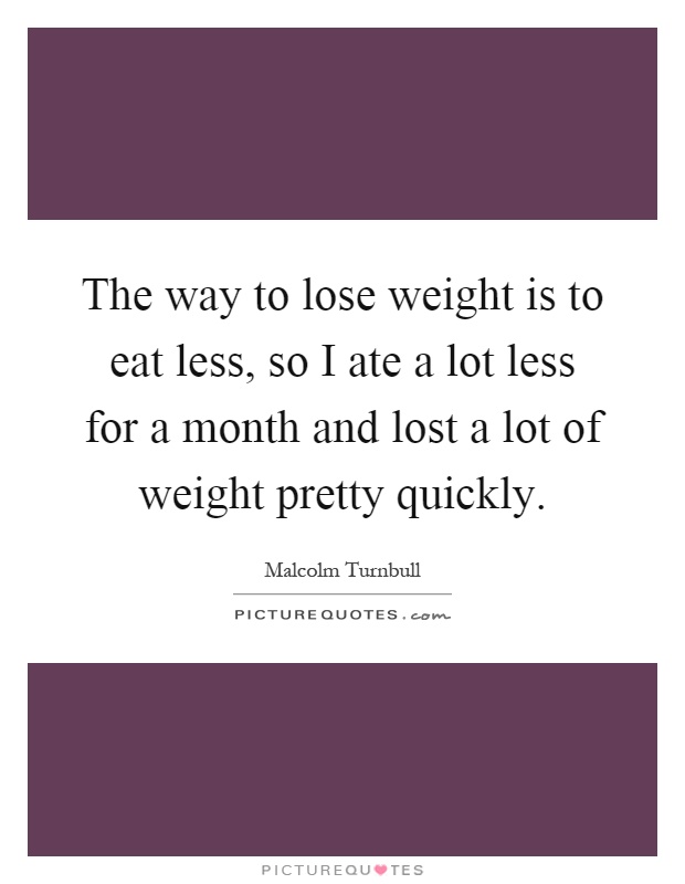 The way to lose weight is to eat less, so I ate a lot less for a month and lost a lot of weight pretty quickly Picture Quote #1