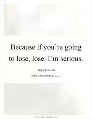 Because if you’re going to lose, lose. I’m serious Picture Quote #1