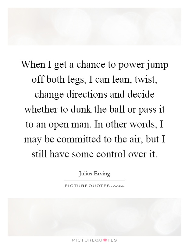 When I get a chance to power jump off both legs, I can lean, twist, change directions and decide whether to dunk the ball or pass it to an open man. In other words, I may be committed to the air, but I still have some control over it Picture Quote #1