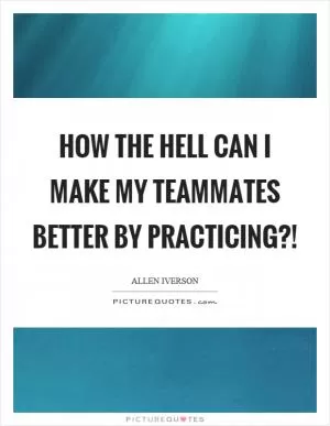 How the hell can I make my teammates better by practicing?! Picture Quote #1