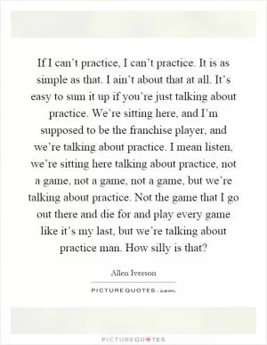 If I can’t practice, I can’t practice. It is as simple as that. I ain’t about that at all. It’s easy to sum it up if you’re just talking about practice. We’re sitting here, and I’m supposed to be the franchise player, and we’re talking about practice. I mean listen, we’re sitting here talking about practice, not a game, not a game, not a game, but we’re talking about practice. Not the game that I go out there and die for and play every game like it’s my last, but we’re talking about practice man. How silly is that? Picture Quote #1