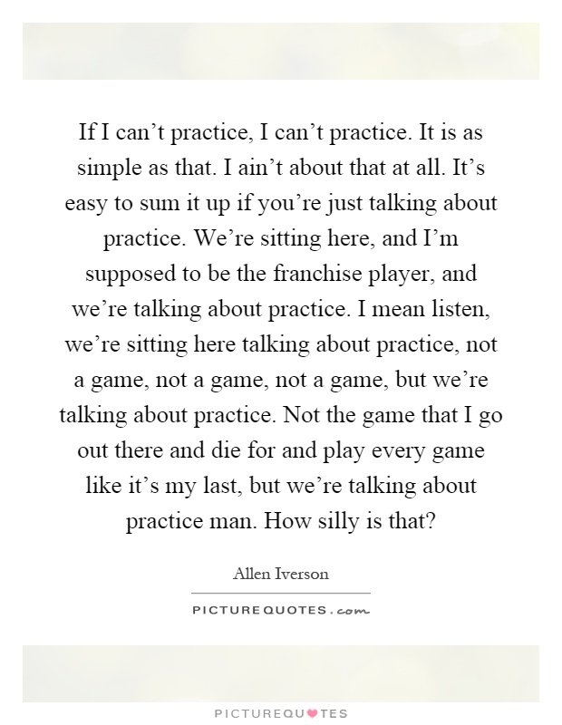 If I can't practice, I can't practice. It is as simple as that. I ain't about that at all. It's easy to sum it up if you're just talking about practice. We're sitting here, and I'm supposed to be the franchise player, and we're talking about practice. I mean listen, we're sitting here talking about practice, not a game, not a game, not a game, but we're talking about practice. Not the game that I go out there and die for and play every game like it's my last, but we're talking about practice man. How silly is that? Picture Quote #1